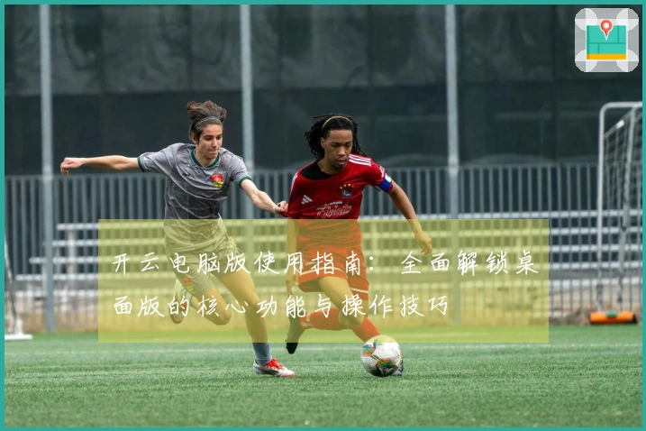 开云电脑版使用指南：全面解锁桌面版的核心功能与操作技巧