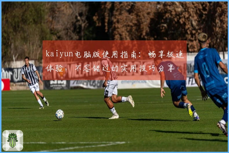 kaiyun电脑版使用指南：畅享极速体验，不容错过的实用技巧分享